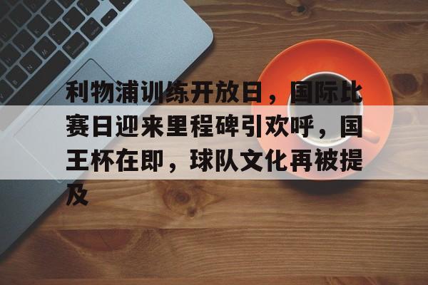 MK体育网页版-关于利物浦训练开放日，国际比赛日迎来里程碑引欢呼，国王杯在即，球队文化再被提及的信息