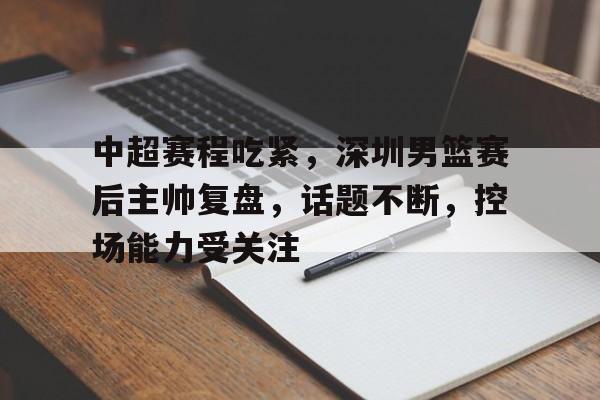九游-包含中超赛程吃紧，深圳男篮赛后主帅复盘，话题不断，控场能力受关注的词条