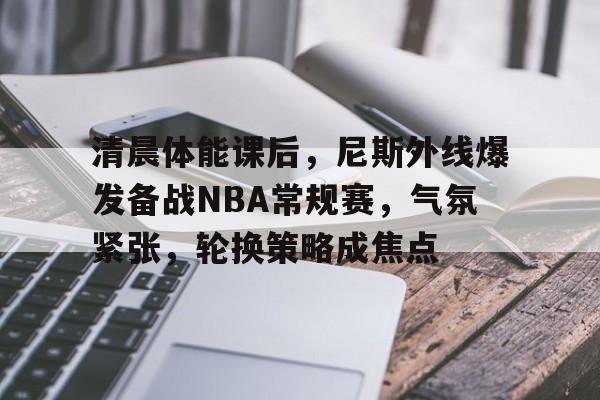 开云-关于清晨体能课后，尼斯外线爆发备战NBA常规赛，气氛紧张，轮换策略成焦点的信息