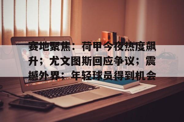 赛地聚焦：荷甲今夜热度飙升；尤文图斯回应争议；震撼外界；年轻球员得到机会的简单介绍
